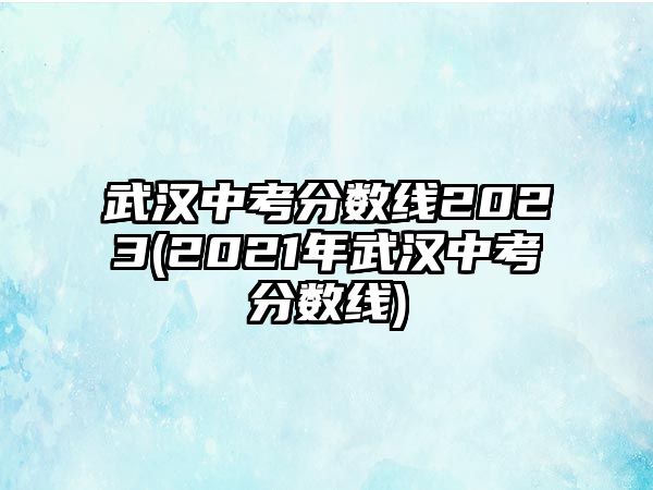 武漢中考分?jǐn)?shù)線2023(2021年武漢中考分?jǐn)?shù)線)