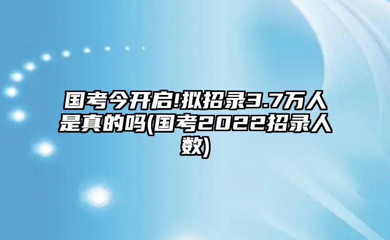 國考今開啟!擬招錄3.7萬人是真的嗎(國考2022招錄人數(shù))