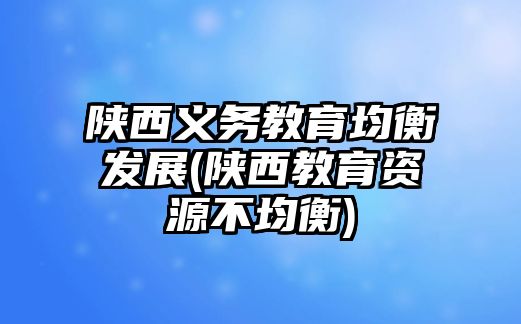 陜西義務(wù)教育均衡發(fā)展(陜西教育資源不均衡)