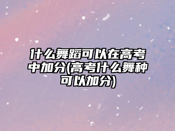 什么舞蹈可以在高考中加分(高考什么舞種可以加分)