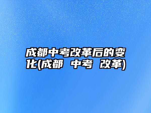 成都中考改革后的變化(成都 中考 改革)