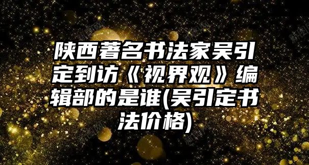 陜西著名書法家吳引定到訪《視界觀》編輯部的是誰(吳引定書法價(jià)格)