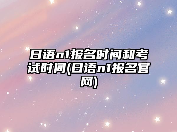 日語n1報名時間和考試時間(日語n1報名官網(wǎng))