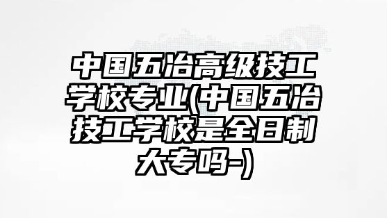 中國(guó)五冶高級(jí)技工學(xué)校專業(yè)(中國(guó)五冶技工學(xué)校是全日制大專嗎-)