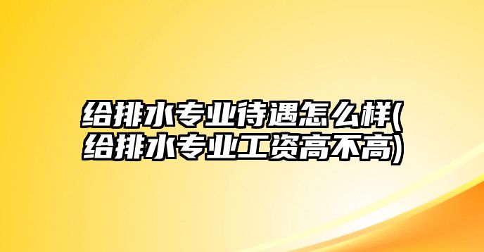 給排水專業(yè)待遇怎么樣(給排水專業(yè)工資高不高)