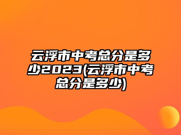 云浮市中考總分是多少2023(云浮市中考總分是多少)