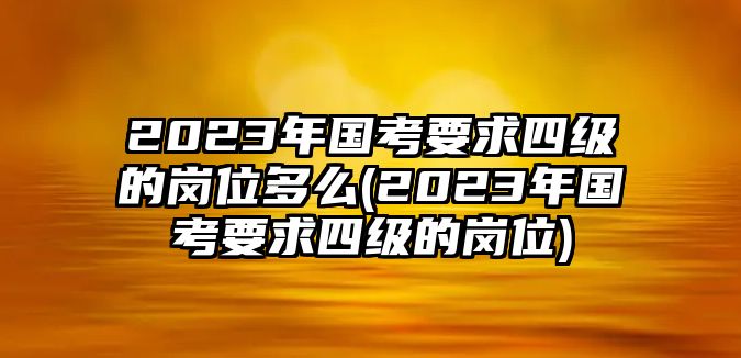 2023年國考要求四級的崗位多么(2023年國考要求四級的崗位)