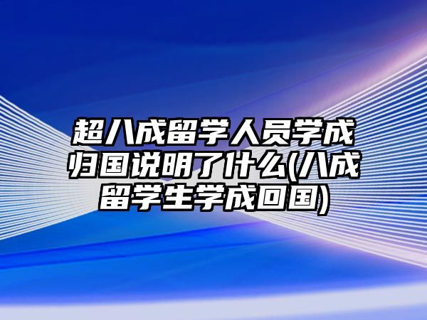 超八成留學人員學成歸國說明了什么(八成留學生學成回國)