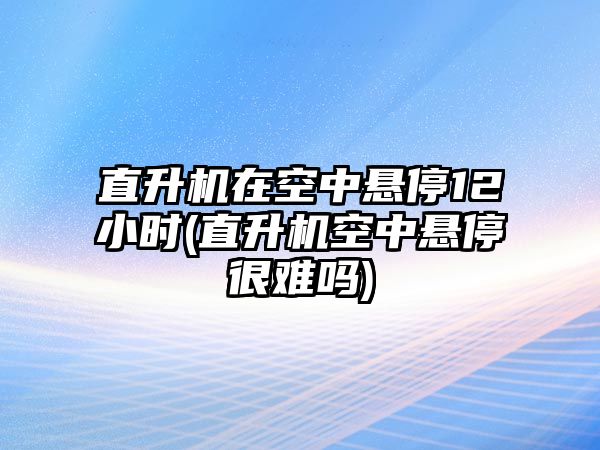 直升機(jī)在空中懸停12小時(直升機(jī)空中懸停很難嗎)