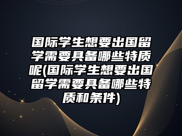 國際學生想要出國留學需要具備哪些特質(zhì)呢(國際學生想要出國留學需要具備哪些特質(zhì)和條件)