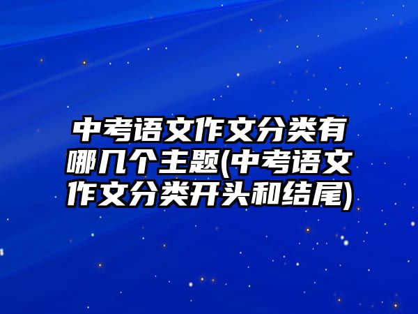 中考語(yǔ)文作文分類(lèi)有哪幾個(gè)主題(中考語(yǔ)文作文分類(lèi)開(kāi)頭和結(jié)尾)