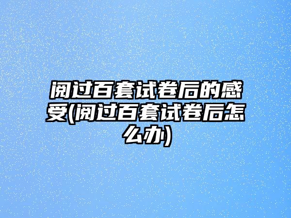 閱過百套試卷后的感受(閱過百套試卷后怎么辦)