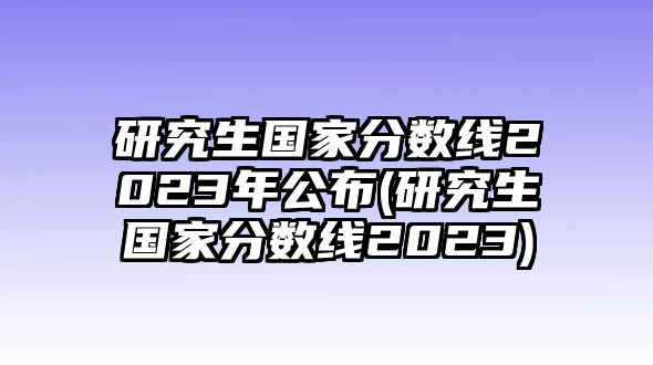 研究生國(guó)家分?jǐn)?shù)線(xiàn)2023年公布(研究生國(guó)家分?jǐn)?shù)線(xiàn)2023)