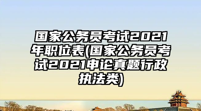 國家公務(wù)員考試2021年職位表(國家公務(wù)員考試2021申論真題行政執(zhí)法類)