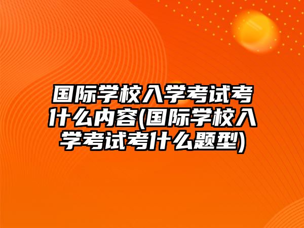 國際學校入學考試考什么內容(國際學校入學考試考什么題型)