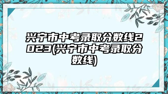 興寧市中考錄取分數(shù)線2023(興寧市中考錄取分數(shù)線)