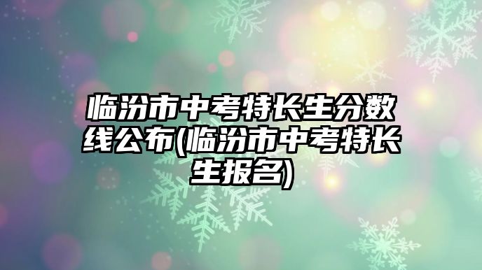 臨汾市中考特長生分數(shù)線公布(臨汾市中考特長生報名)