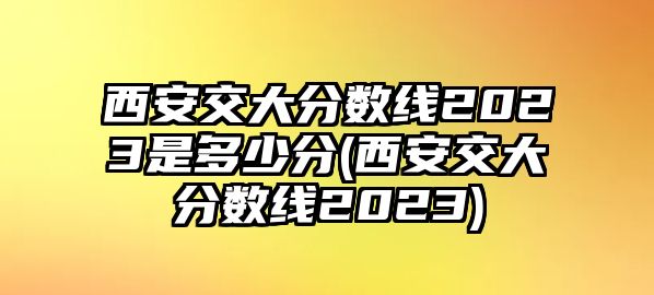 西安交大分?jǐn)?shù)線2023是多少分(西安交大分?jǐn)?shù)線2023)