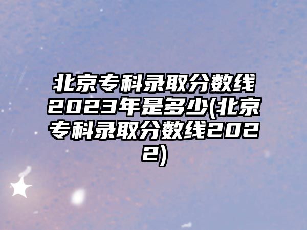 北京專科錄取分?jǐn)?shù)線2023年是多少(北京?？其浫》?jǐn)?shù)線2022)