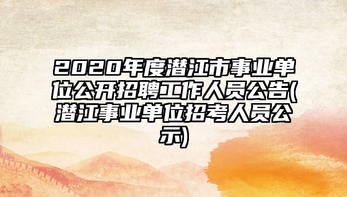 2020年度潛江市事業(yè)單位公開招聘工作人員公告(潛江事業(yè)單位招考人員公示)