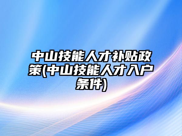 中山技能人才補貼政策(中山技能人才入戶條件)