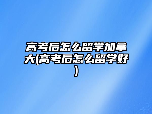 高考后怎么留學加拿大(高考后怎么留學好)