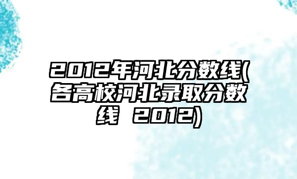 2012年河北分?jǐn)?shù)線(各高校河北錄取分?jǐn)?shù)線 2012)