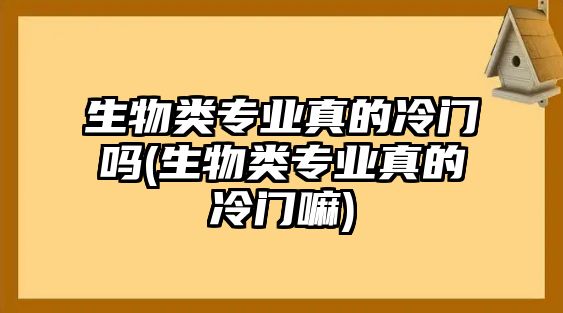 生物類專業(yè)真的冷門嗎(生物類專業(yè)真的冷門嘛)