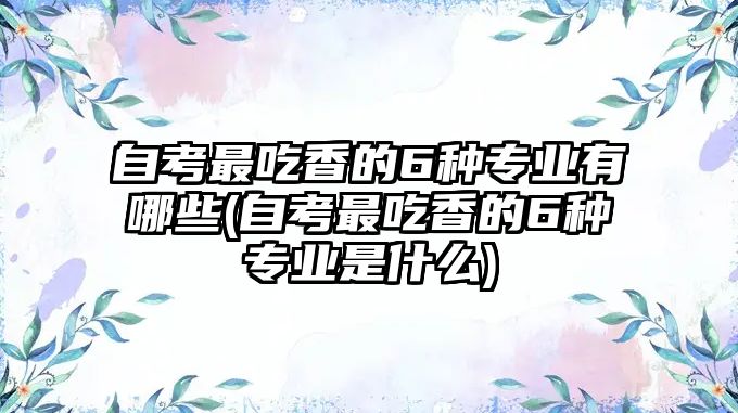 自考最吃香的6種專業(yè)有哪些(自考最吃香的6種專業(yè)是什么)