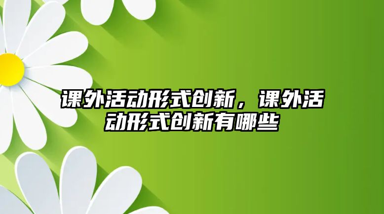 課外活動形式創(chuàng)新，課外活動形式創(chuàng)新有哪些