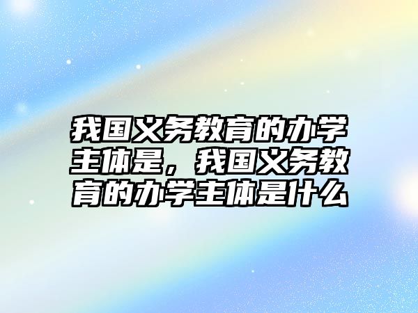 我國(guó)義務(wù)教育的辦學(xué)主體是，我國(guó)義務(wù)教育的辦學(xué)主體是什么