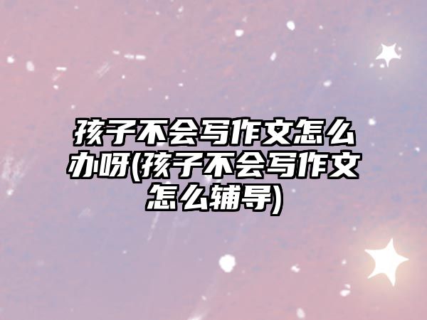 孩子不會寫作文怎么辦呀(孩子不會寫作文怎么輔導(dǎo))