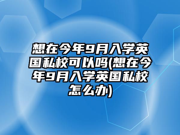 想在今年9月入學英國私校可以嗎(想在今年9月入學英國私校怎么辦)