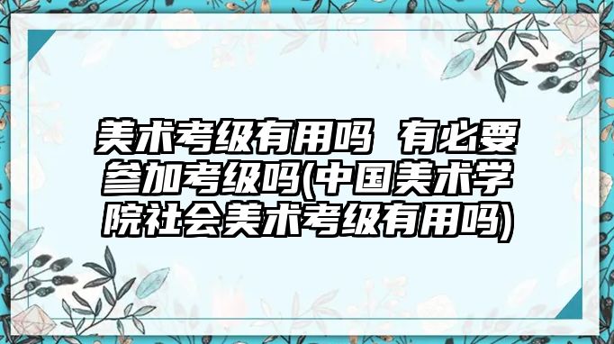 美術(shù)考級有用嗎 有必要參加考級嗎(中國美術(shù)學(xué)院社會美術(shù)考級有用嗎)