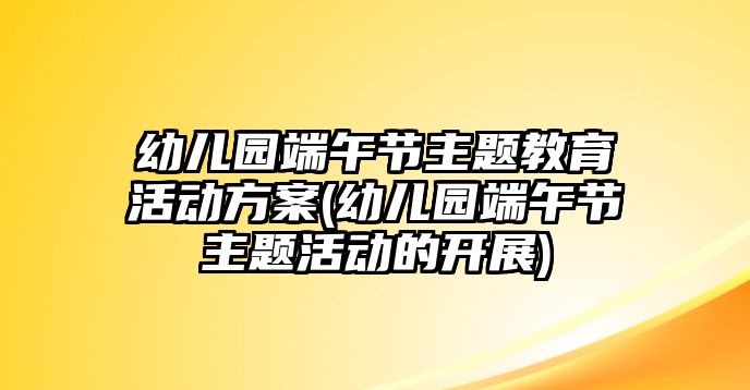 幼兒園端午節(jié)主題教育活動方案(幼兒園端午節(jié)主題活動的開展)