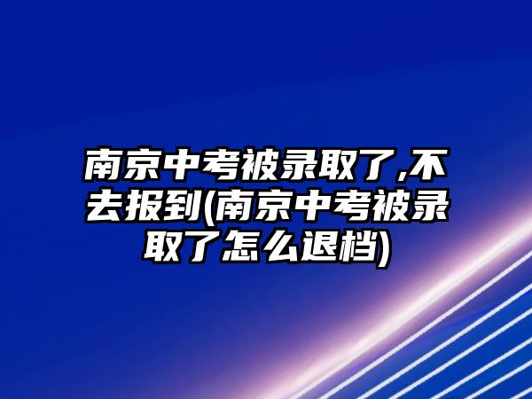 南京中考被錄取了,不去報(bào)到(南京中考被錄取了怎么退檔)