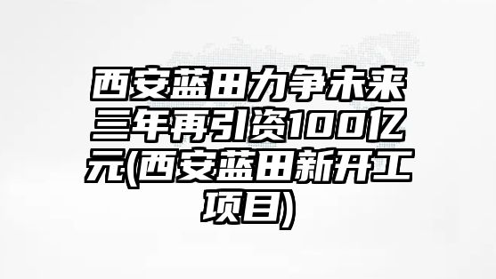 西安藍(lán)田力爭(zhēng)未來(lái)三年再引資100億元(西安藍(lán)田新開(kāi)工項(xiàng)目)