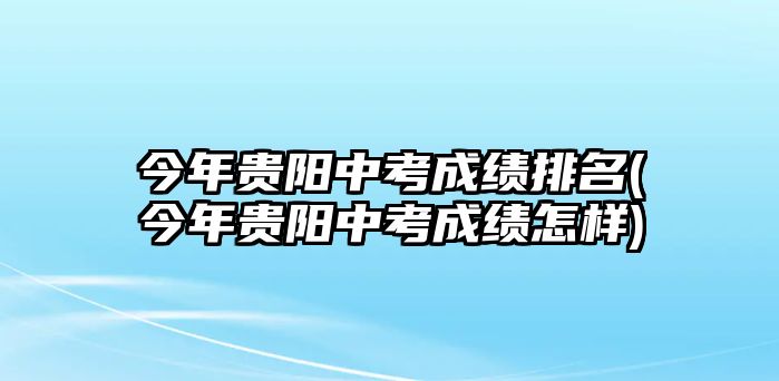 今年貴陽中考成績排名(今年貴陽中考成績?cè)鯓?