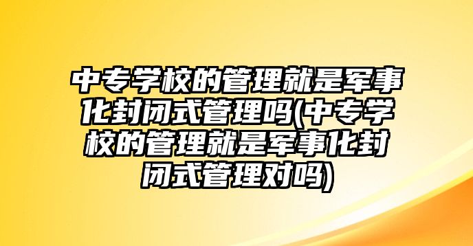 中專學(xué)校的管理就是軍事化封閉式管理嗎(中專學(xué)校的管理就是軍事化封閉式管理對(duì)嗎)