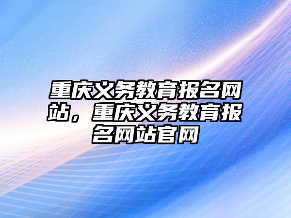 重慶義務(wù)教育報(bào)名網(wǎng)站，重慶義務(wù)教育報(bào)名網(wǎng)站官網(wǎng)