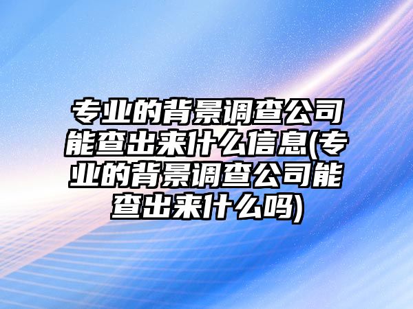 專業(yè)的背景調(diào)查公司能查出來(lái)什么信息(專業(yè)的背景調(diào)查公司能查出來(lái)什么嗎)