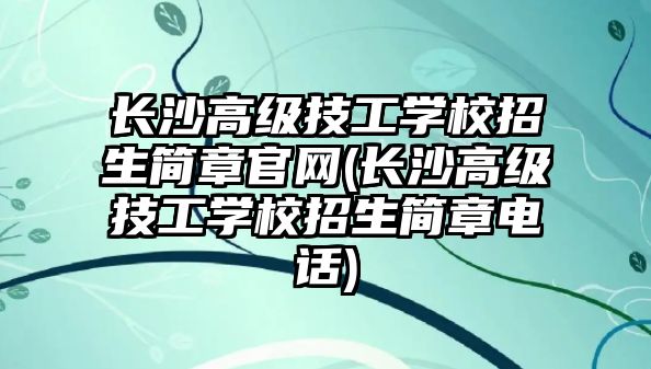 長沙高級技工學校招生簡章官網(長沙高級技工學校招生簡章電話)