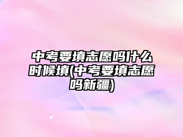 中考要填志愿嗎什么時候填(中考要填志愿嗎新疆)