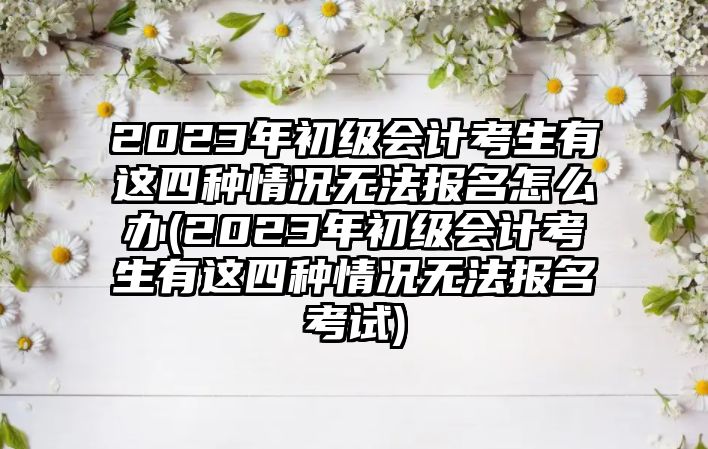 2023年初級會計考生有這四種情況無法報名怎么辦(2023年初級會計考生有這四種情況無法報名考試)