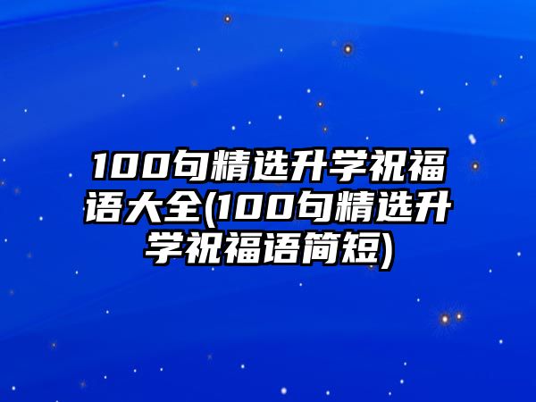 100句精選升學(xué)祝福語(yǔ)大全(100句精選升學(xué)祝福語(yǔ)簡(jiǎn)短)