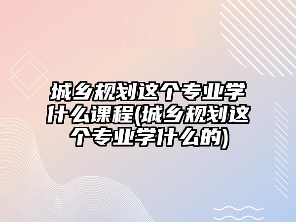 城鄉(xiāng)規(guī)劃這個專業(yè)學(xué)什么課程(城鄉(xiāng)規(guī)劃這個專業(yè)學(xué)什么的)