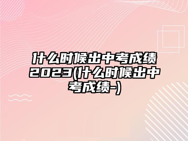 什么時(shí)候出中考成績(jī)2023(什么時(shí)候出中考成績(jī)-)