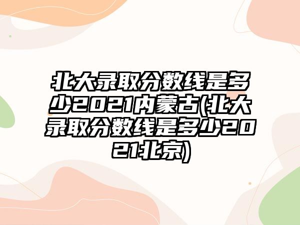 北大錄取分數(shù)線是多少2021內(nèi)蒙古(北大錄取分數(shù)線是多少2021北京)