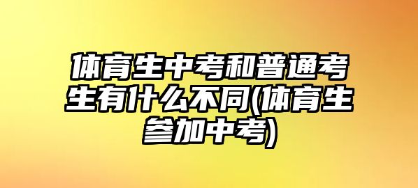 體育生中考和普通考生有什么不同(體育生參加中考)