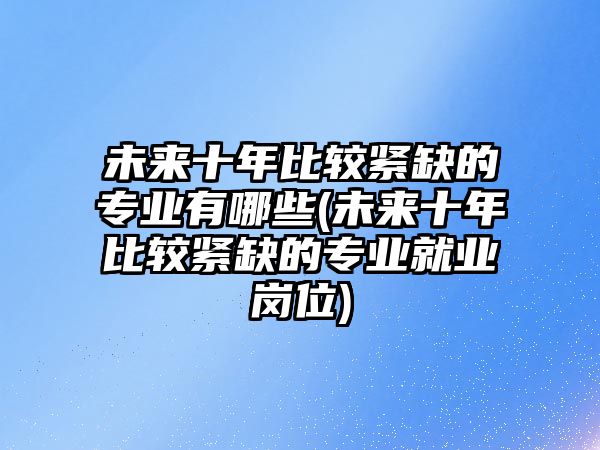 未來十年比較緊缺的專業(yè)有哪些(未來十年比較緊缺的專業(yè)就業(yè)崗位)